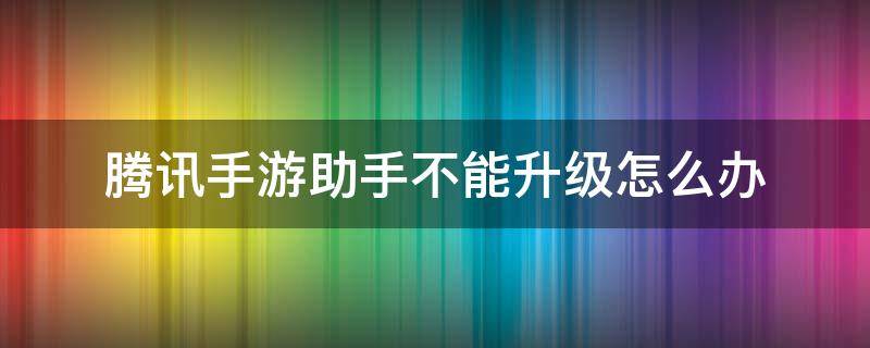 腾讯手游助手不能升级怎么办 腾讯游戏助手更新不了