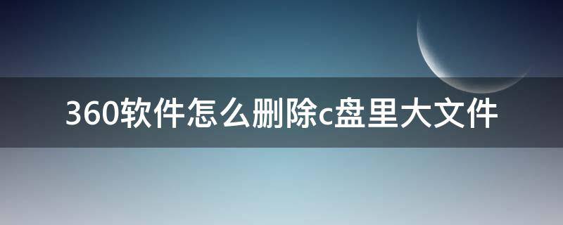 360软件怎么删除c盘里大文件 360查找c盘的大文件哪些可以删除