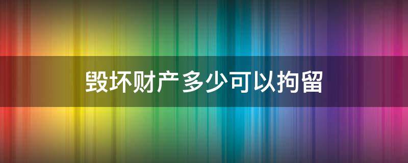 毁坏财产多少可以拘留 破坏财产多少可以刑拘