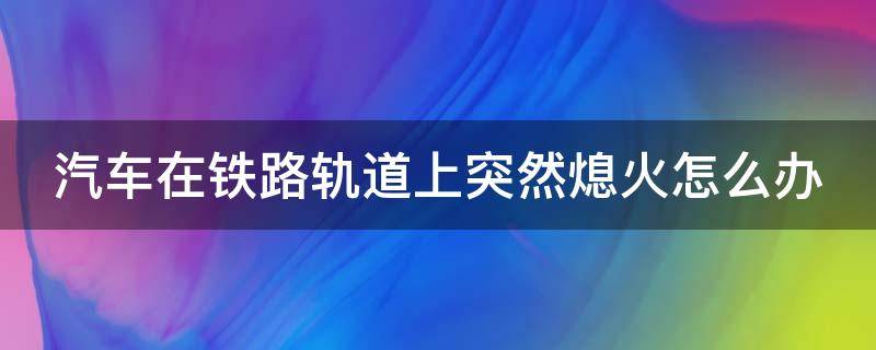 汽车在铁路轨道上突然熄火怎么办 驾驶机动车在铁路口突然熄火,该如何处理