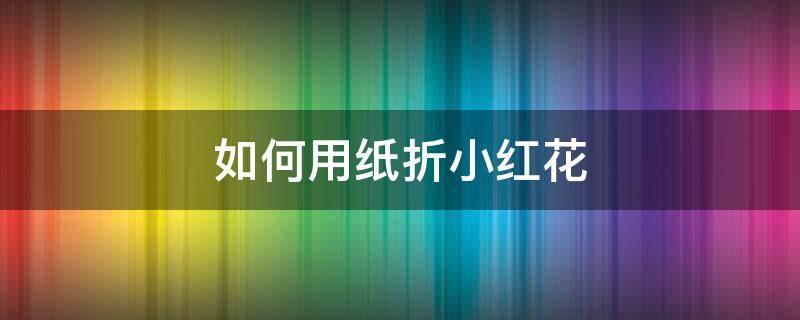 如何用纸折小红花（怎样用纸折小红花）