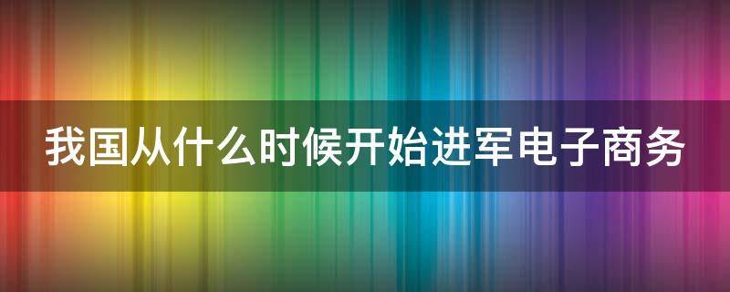 我国从什么时候开始进军电子商务的 我国从什么时候开始进军电子商务