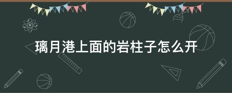 璃月港上面的岩柱子怎么开 璃月港上面岩柱解密