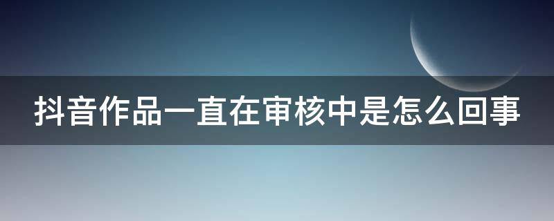 抖音作品一直在审核中是怎么回事（抖音作品一直在审核中是怎么回事呢）