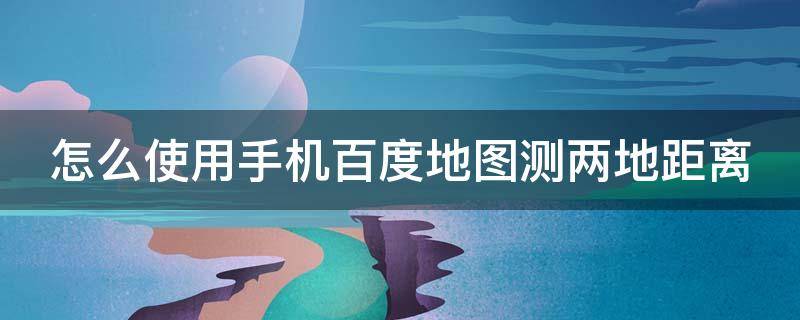 怎么使用手机百度地图测两地距离 怎么使用手机百度地图测两地距离呢