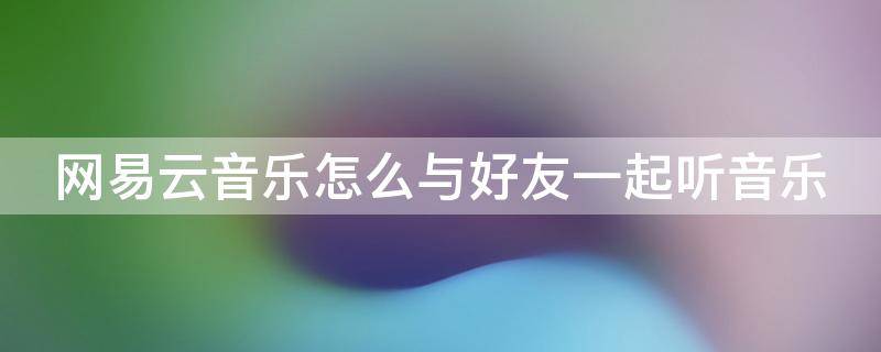 网易云音乐怎么与好友一起听音乐 网易云音乐怎么和好友一起听音乐