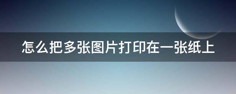 怎么把多张图片打印在一张纸上（在电脑上怎样打印图片）