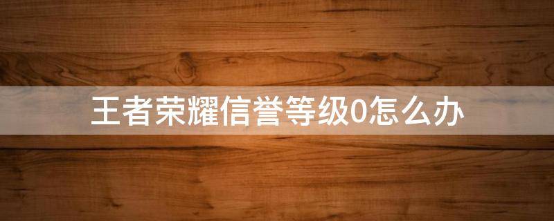 王者荣耀信誉等级0怎么办（王者荣耀可恢复信誉分为0）