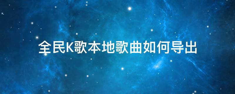 全民K歌本地歌曲如何导出（全民k歌歌曲怎么导出来）