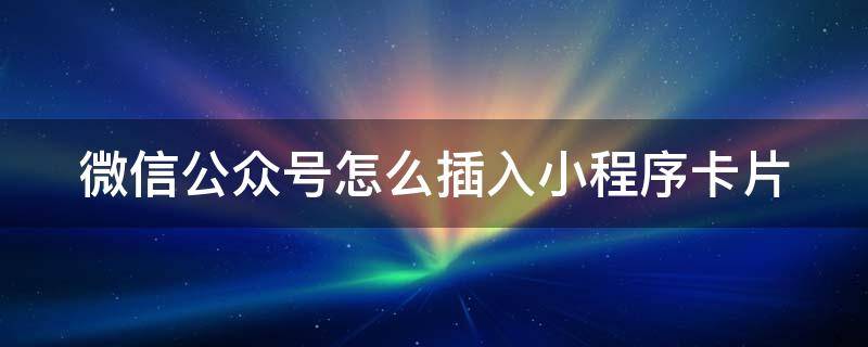 微信公众号怎么插入小程序卡片 微信公众号怎么点小卡片