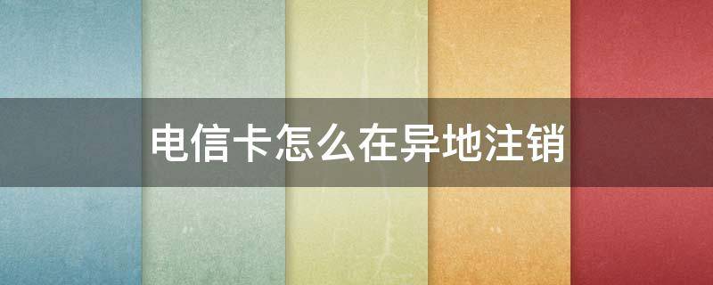 电信卡怎么在异地注销 异地电信卡怎么注销掉