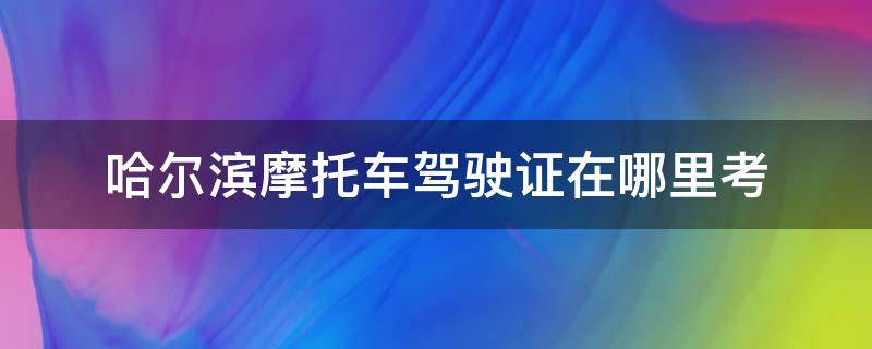 哈尔滨摩托车驾驶证在哪里考（哈尔滨摩托驾驶证去哪里考）