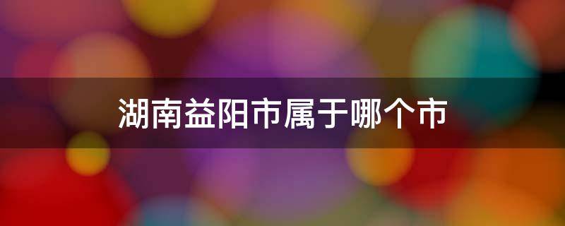 湖南益阳市属于哪个市（湖南省益阳市属于哪个市）