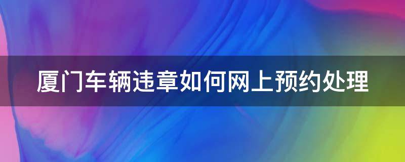 厦门车辆违章如何网上预约处理 厦门车辆违章处理怎么预约