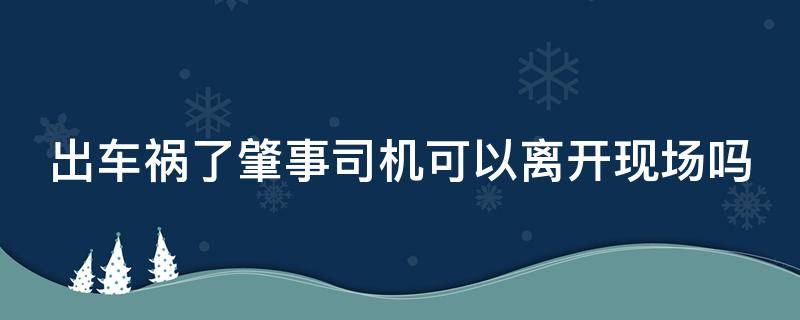 出车祸了肇事司机可以离开现场吗 出车祸了肇事司机可以离开现场吗