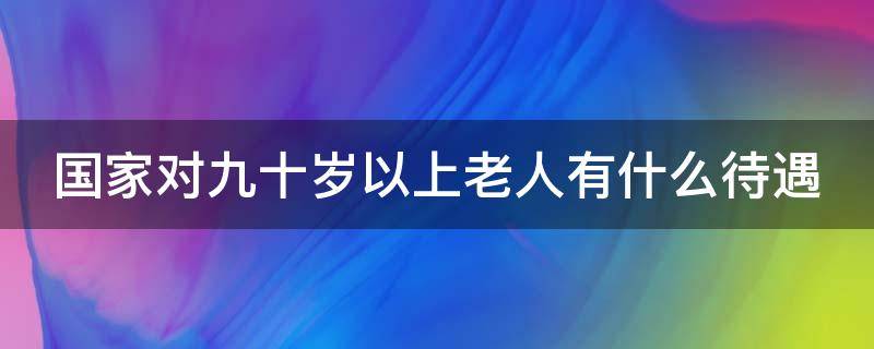 国家对九十岁以上老人有什么待遇 国家对九十岁以上老人有政策么?