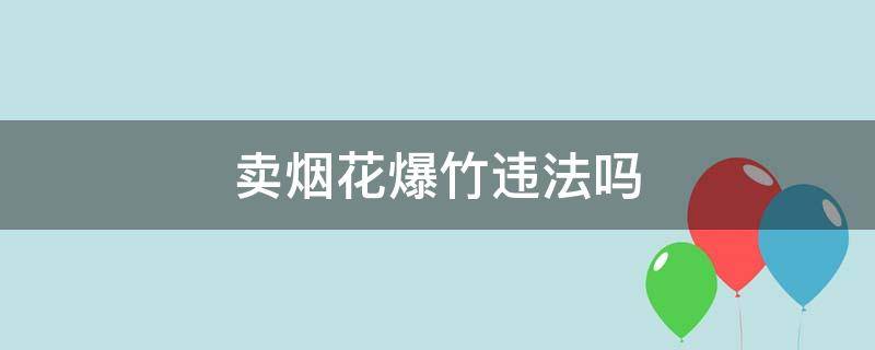 卖烟花爆竹违法吗（网上售卖烟花爆竹是合法的吗）