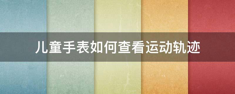 儿童手表如何查看运动轨迹 儿童手表可以查到孩子的行动轨迹吗