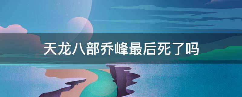 天龙八部乔峰最后死了吗 天龙八部乔峰最后到底死了没