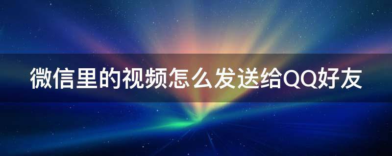 微信里的视频怎么发送给QQ好友（微信里的视频怎么发送给qq好友看）