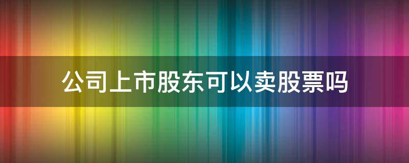公司上市股东可以卖股票吗 股东的股票可以卖吗