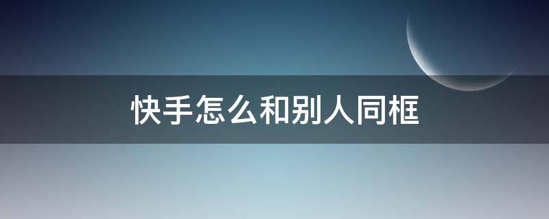 快手怎么和别人同框（快手怎么和别人同框视频教程）