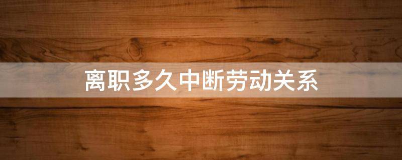 离职多久中断劳动关系 自动离职劳动关系终止了吗