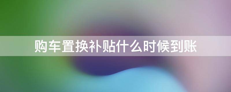 购车置换补贴什么时候到账（置换补贴是买车时当时补吗）