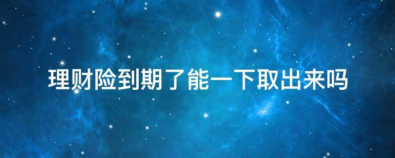 理财险到期了能一下取出来吗 理财保险到期了能都取出来吗