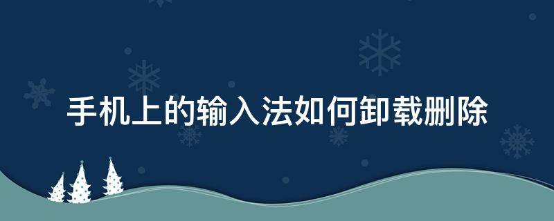 手机上的输入法如何卸载删除（手机自带的输入法怎么卸载）