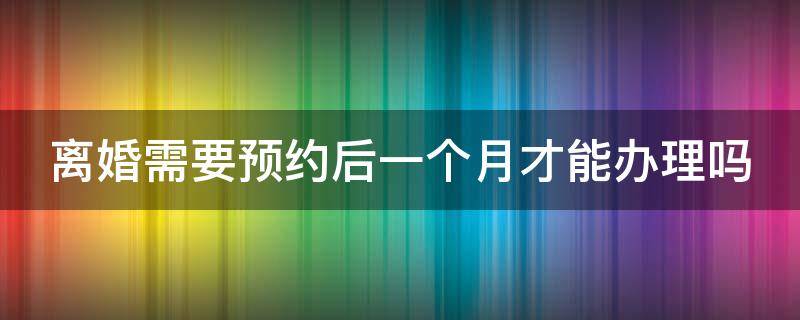 离婚需要预约后一个月才能办理吗（离婚需要预约后一个月才能办理吗北京）