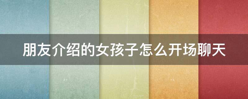 朋友介绍的女孩子怎么开场聊天（朋友介绍的女孩子怎么开场聊天教学）