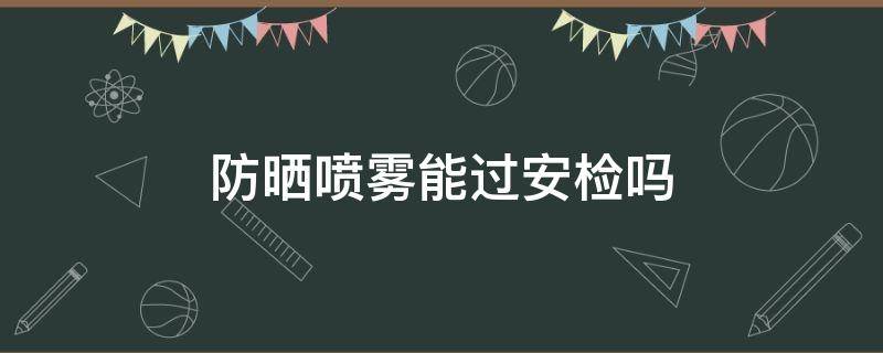 防晒喷雾能过安检吗 防晒喷雾能过安检吗地铁