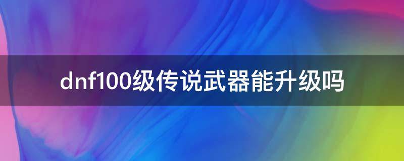 dnf100级传说武器能升级吗（dnf100传说武器升级表）