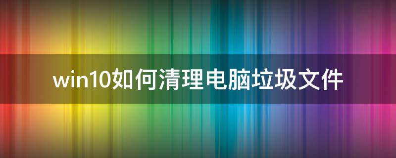 win10如何清理电脑垃圾文件（win10怎么清理电脑垃圾）