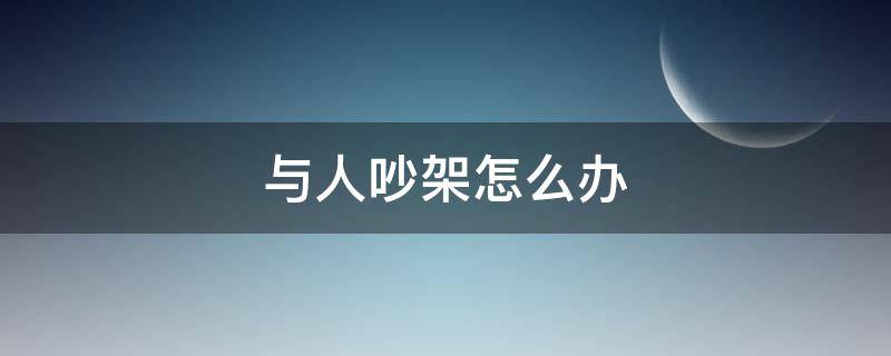 与人吵架怎么办（人与人吵架应该怎么办）