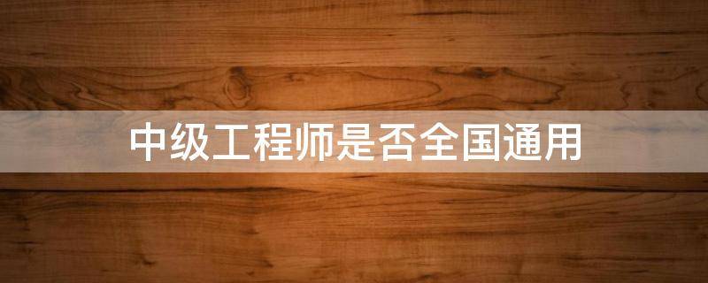 中级工程师是否全国通用 中级工程师是不是全国通用