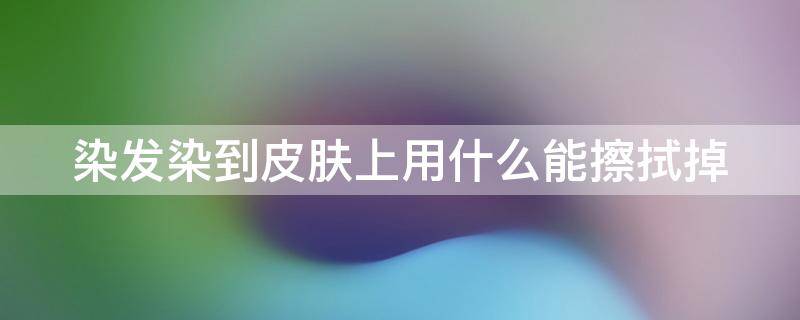 染发染到皮肤上用什么能擦拭掉 染发膏染到手上怎样才能去除