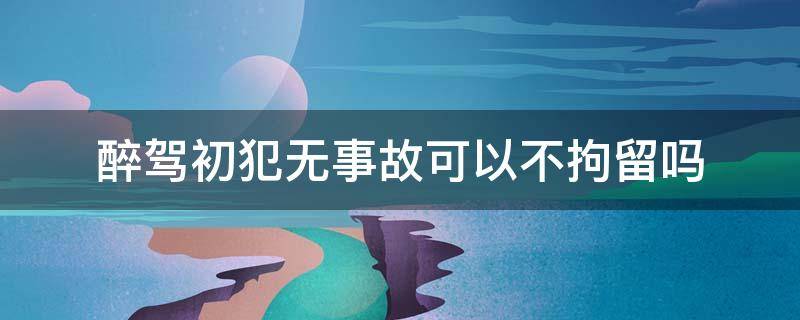 醉驾初犯无事故可以不拘留吗 200醉驾初犯无事故有可能不拘役吗?