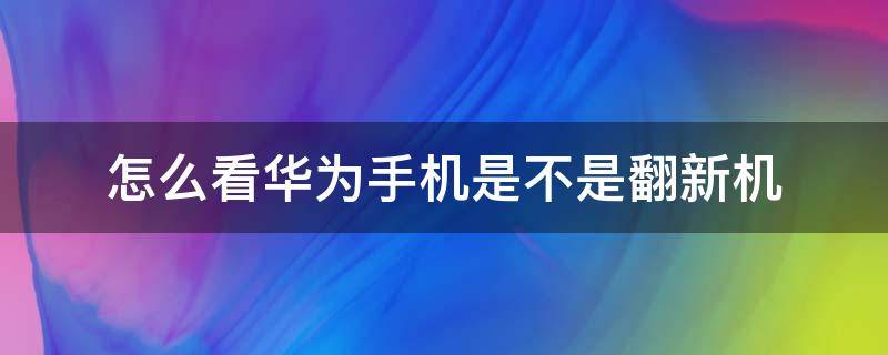 怎么看华为手机是不是翻新机 如何看出华为手机是不是翻新机