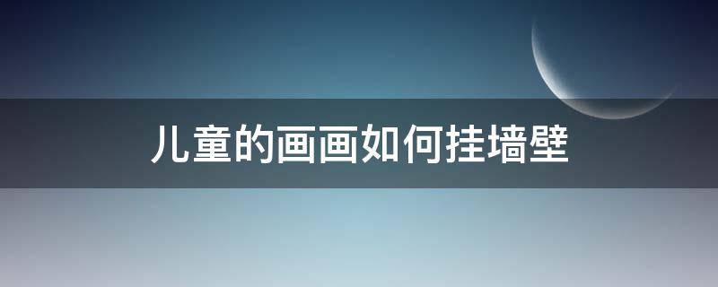 儿童的画画如何挂墙壁 如何将孩子的画挂在墙壁上