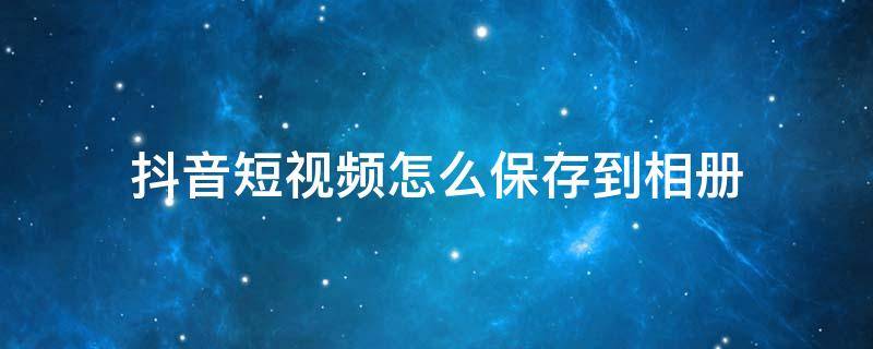 抖音短视频怎么保存到相册 抖音短视频怎么保存到相册没有水印