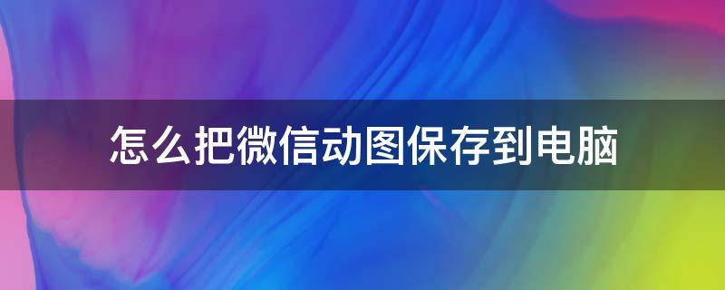 怎么把微信动图保存到电脑（如何将微信中的动图保存到电脑）