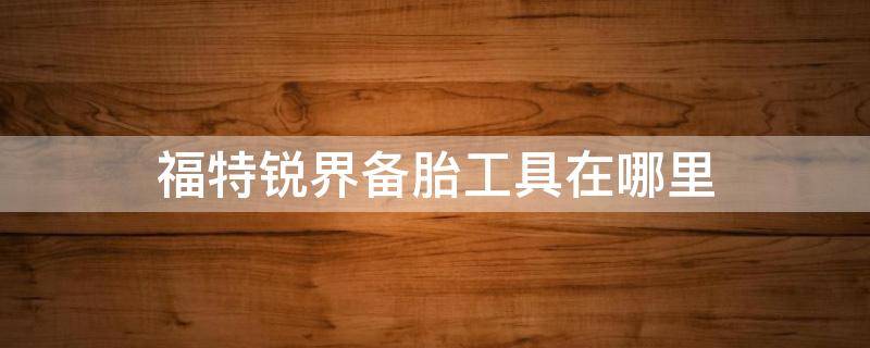 福特锐界备胎工具在哪里（福特锐界的备胎工具在哪里）