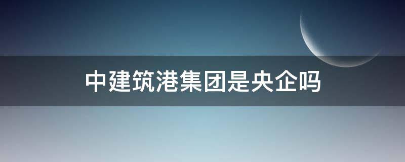 中建筑港集团是央企吗 中建筑港集团怎么样