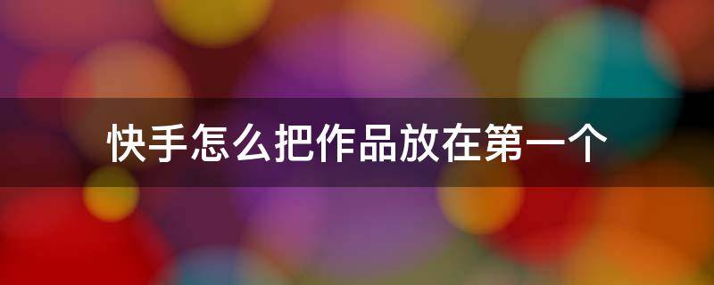 快手怎么把作品放在第一个 怎么把快手的作品置顶到第一个