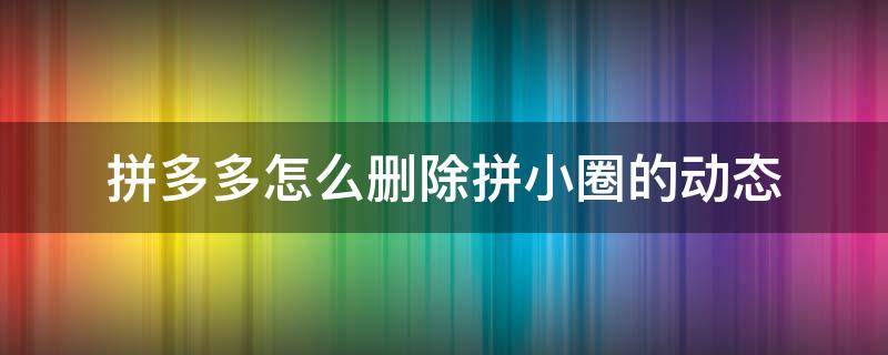 拼多多怎么删除拼小圈的动态（拼多多如何删除拼小圈动态）