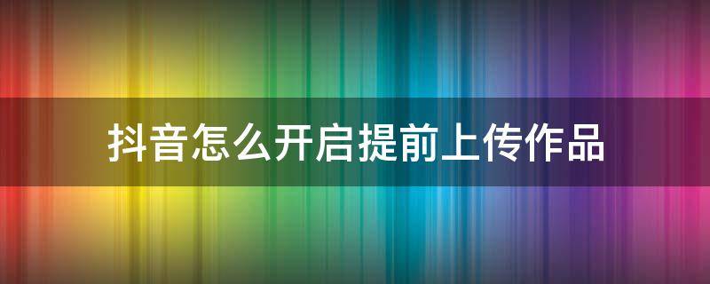 抖音怎么开启提前上传作品 抖音提前上传作品需要打开吗