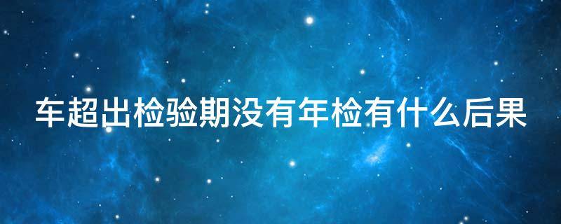 车超出检验期没有年检有什么后果 车超出检验期没有年检有什么后果吗