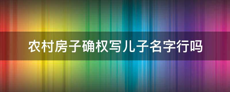 农村房子确权写儿子名字行吗（农村房产确认权登记可以写儿子名字吗）